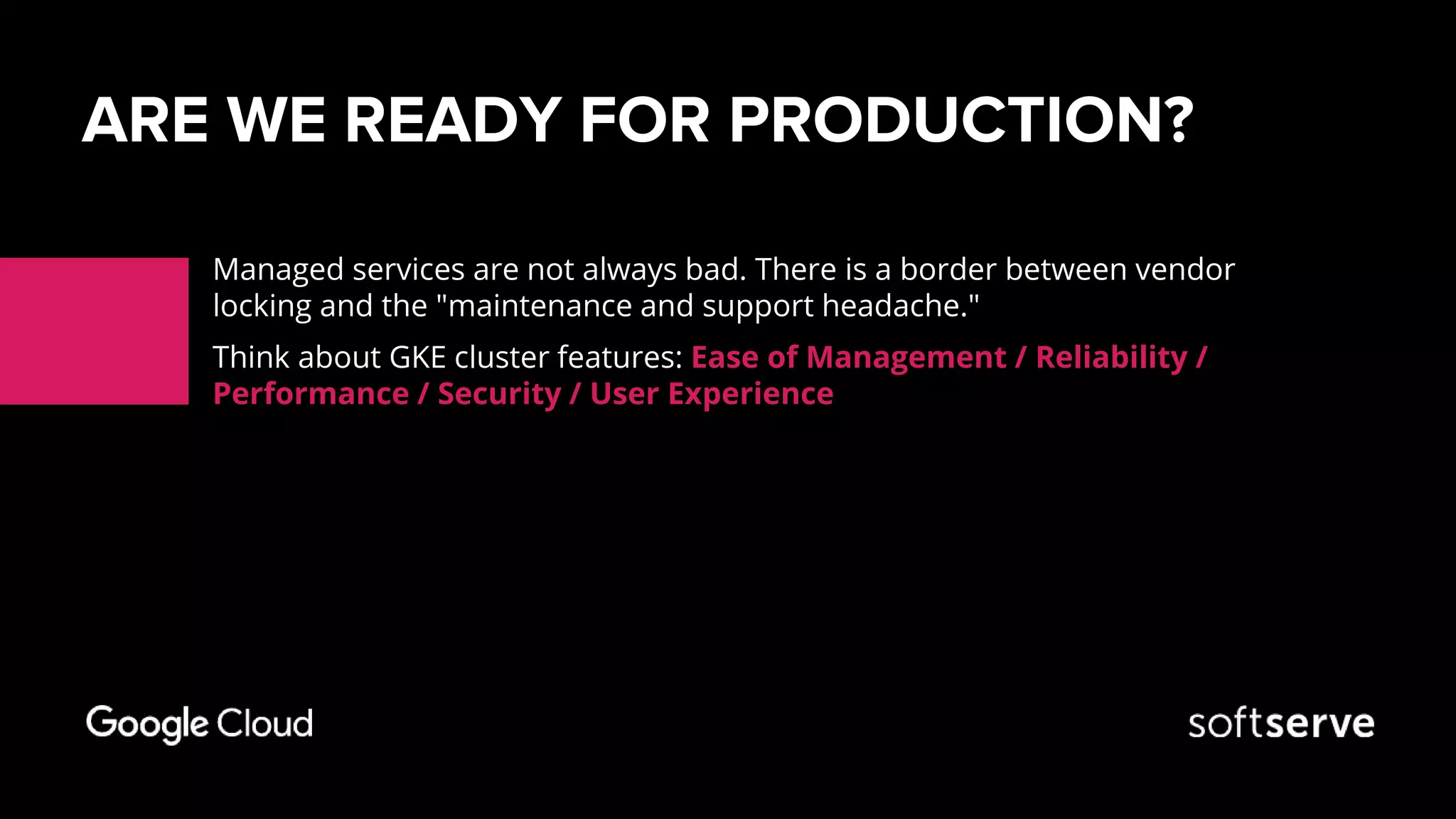 ARE WE READY FOR PRODUCTION?
Managed services are not always bad. There is a border between vendor
locking and the "maintenance and support headache."
Think about GKE cluster features: Ease of Management / Reliability /
Performance / Security / User Experience
 