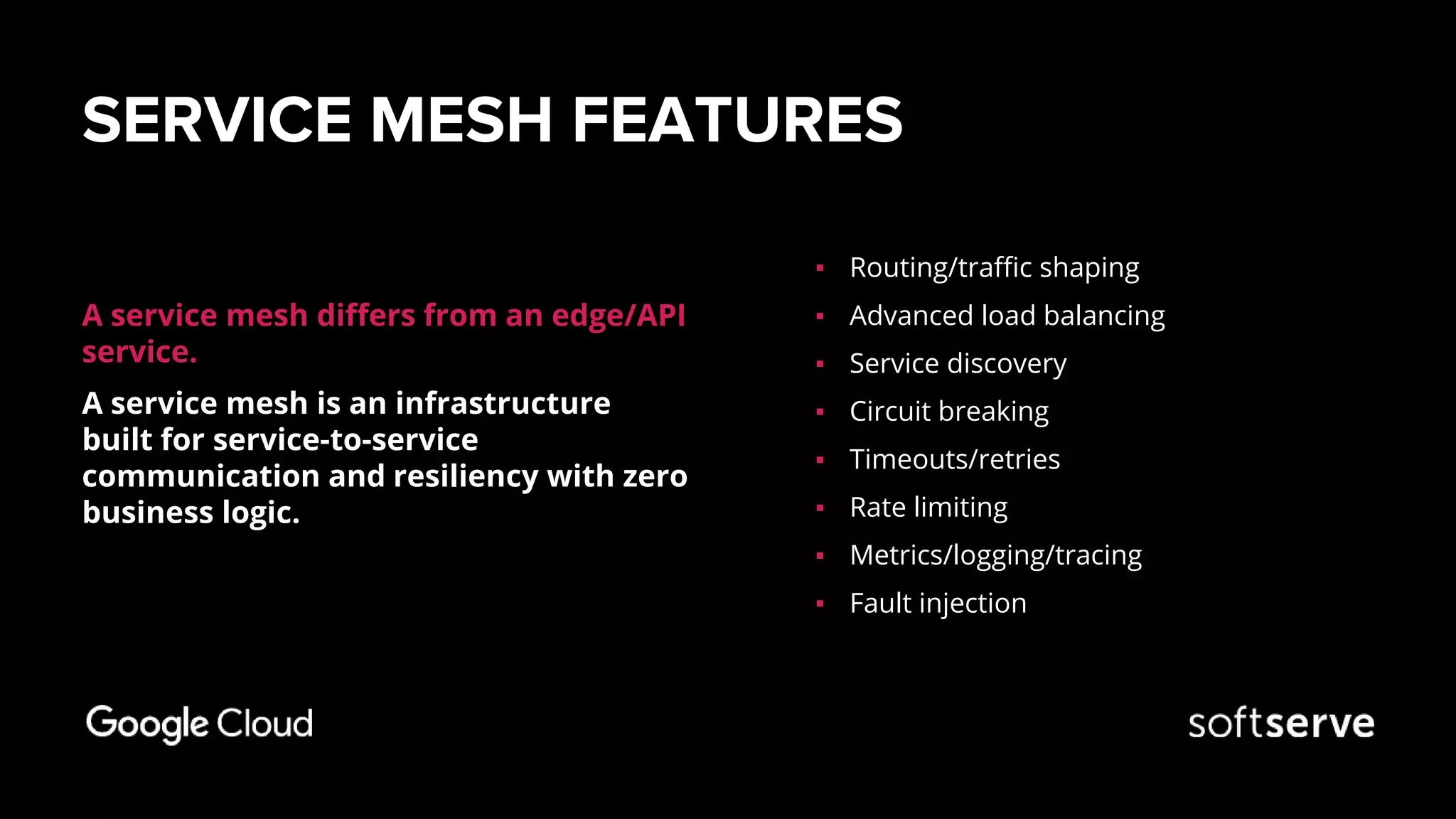 SERVICE MESH FEATURES
A service mesh differs from an edge/API
service.
A service mesh is an infrastructure
built for service-to-service
communication and resiliency with zero
business logic.
▪ Routing/traffic shaping
▪ Advanced load balancing
▪ Service discovery
▪ Circuit breaking
▪ Timeouts/retries
▪ Rate limiting
▪ Metrics/logging/tracing
▪ Fault injection
 