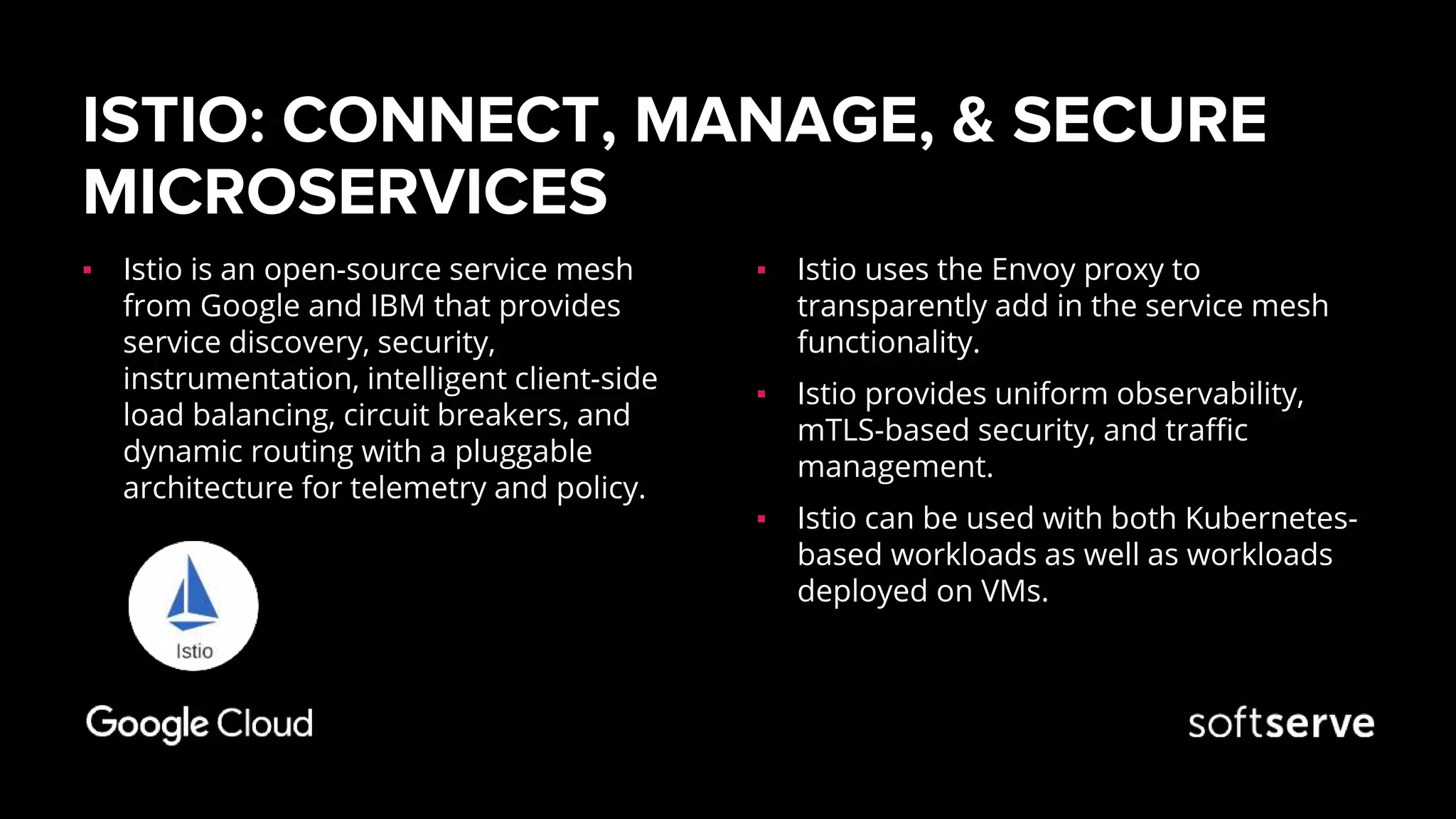 ISTIO: CONNECT, MANAGE, & SECURE
MICROSERVICES
▪ Istio is an open-source service mesh
from Google and IBM that provides
service discovery, security,
instrumentation, intelligent client-side
load balancing, circuit breakers, and
dynamic routing with a pluggable
architecture for telemetry and policy.
▪ Istio uses the Envoy proxy to
transparently add in the service mesh
functionality.
▪ Istio provides uniform observability,
mTLS-based security, and traffic
management.
▪ Istio can be used with both Kubernetes-
based workloads as well as workloads
deployed on VMs.
 