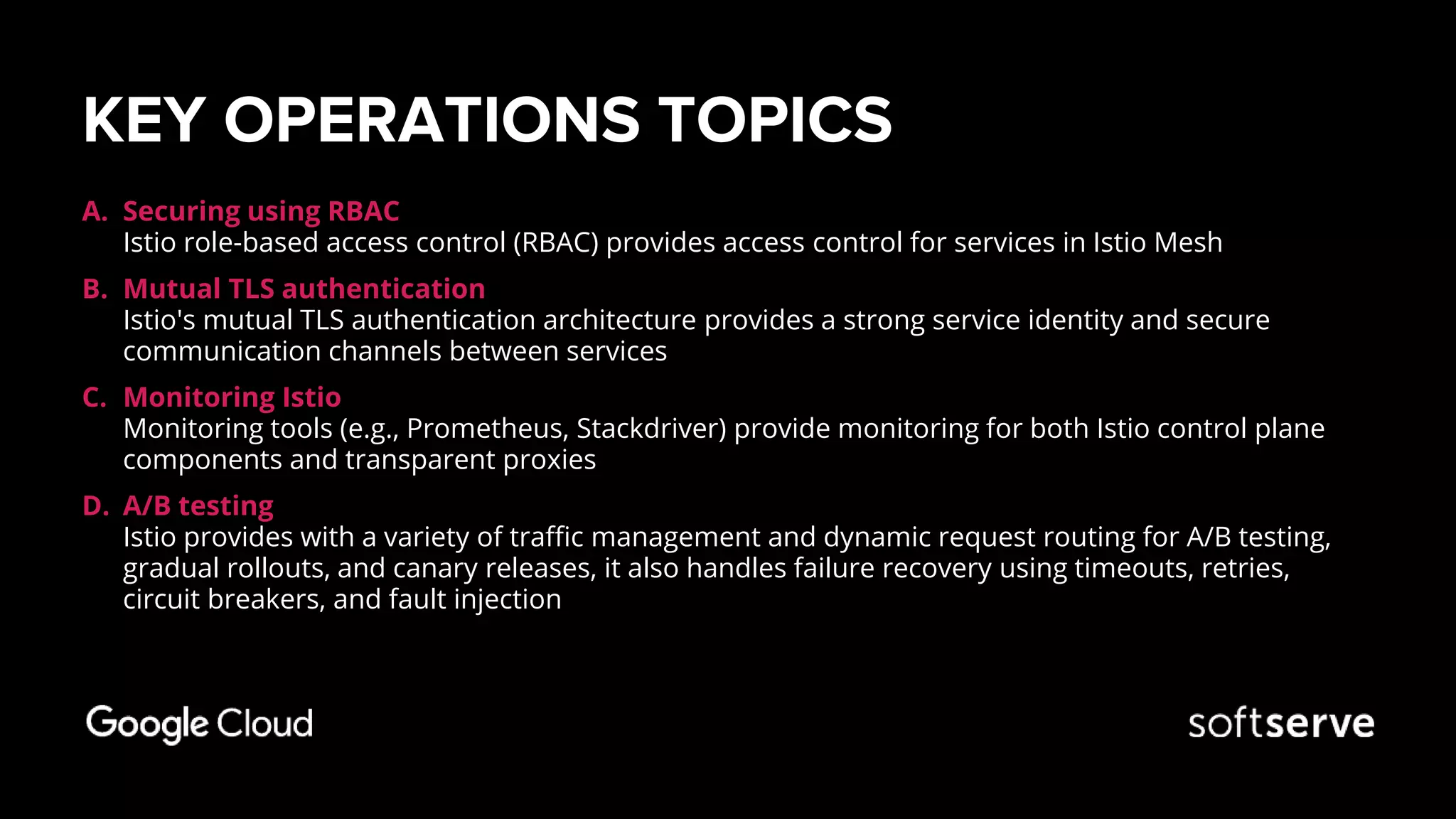 KEY OPERATIONS TOPICS
A. Securing using RBAC
Istio role-based access control (RBAC) provides access control for services in Istio Mesh
B. Mutual TLS authentication
Istio's mutual TLS authentication architecture provides a strong service identity and secure
communication channels between services
C. Monitoring Istio
Monitoring tools (e.g., Prometheus, Stackdriver) provide monitoring for both Istio control plane
components and transparent proxies
D. A/B testing
Istio provides with a variety of traffic management and dynamic request routing for A/B testing,
gradual rollouts, and canary releases, it also handles failure recovery using timeouts, retries,
circuit breakers, and fault injection
 