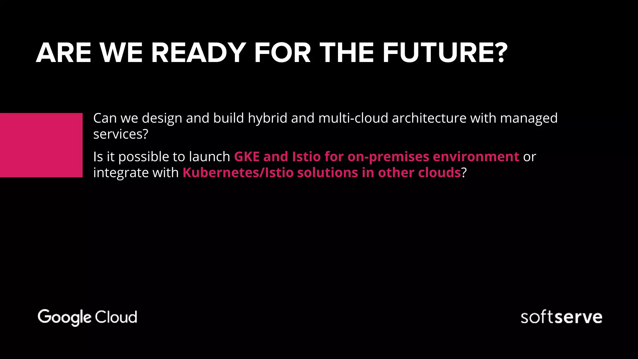 ARE WE READY FOR THE FUTURE?
Can we design and build hybrid and multi-cloud architecture with managed
services?
Is it possible to launch GKE and Istio for on-premises environment or
integrate with Kubernetes/Istio solutions in other clouds?
 