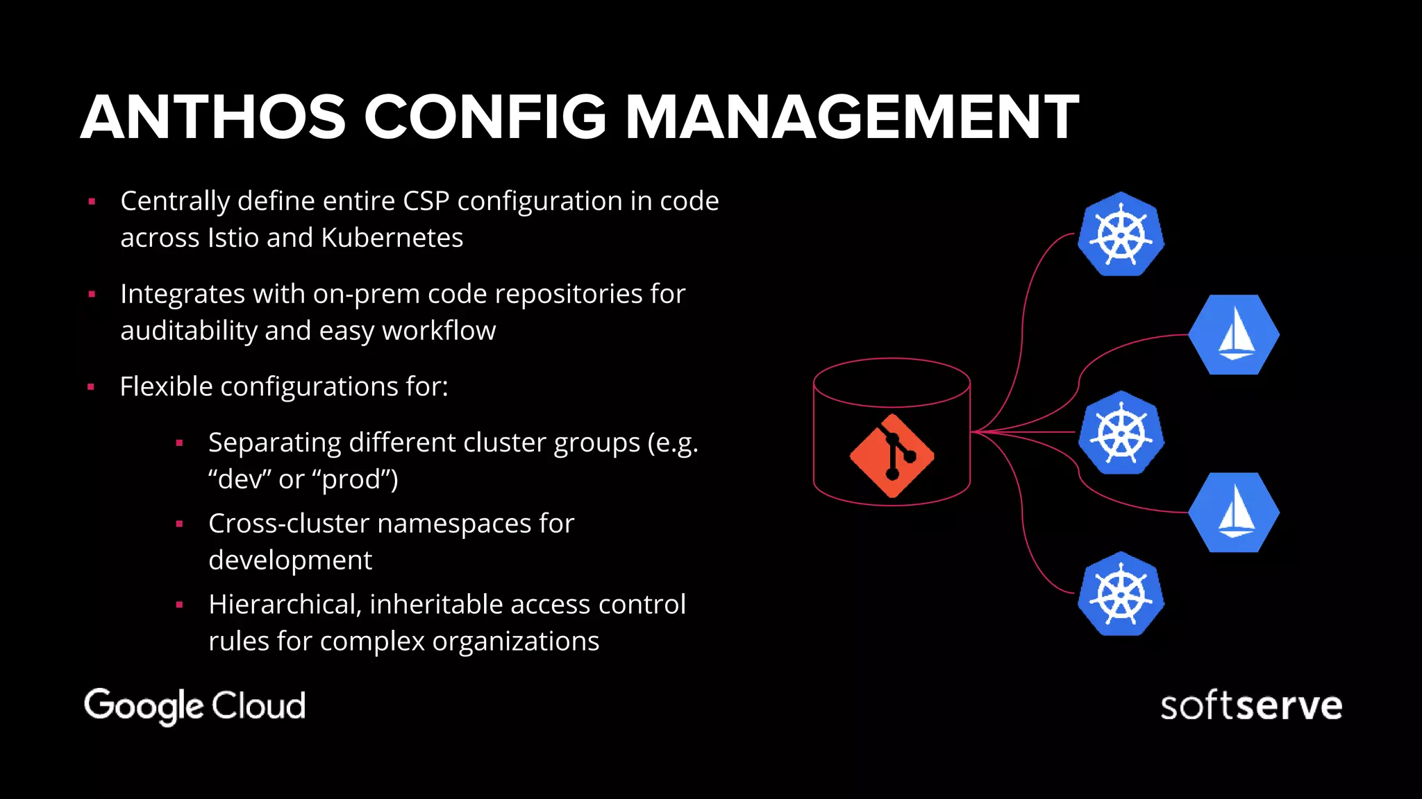 ANTHOS CONFIG MANAGEMENT
▪ Centrally define entire CSP configuration in code
across Istio and Kubernetes
▪ Integrates with on-prem code repositories for
auditability and easy workflow
▪ Flexible configurations for:
▪ Separating different cluster groups (e.g.
“dev” or “prod”)
▪ Cross-cluster namespaces for
development
▪ Hierarchical, inheritable access control
rules for complex organizations
 