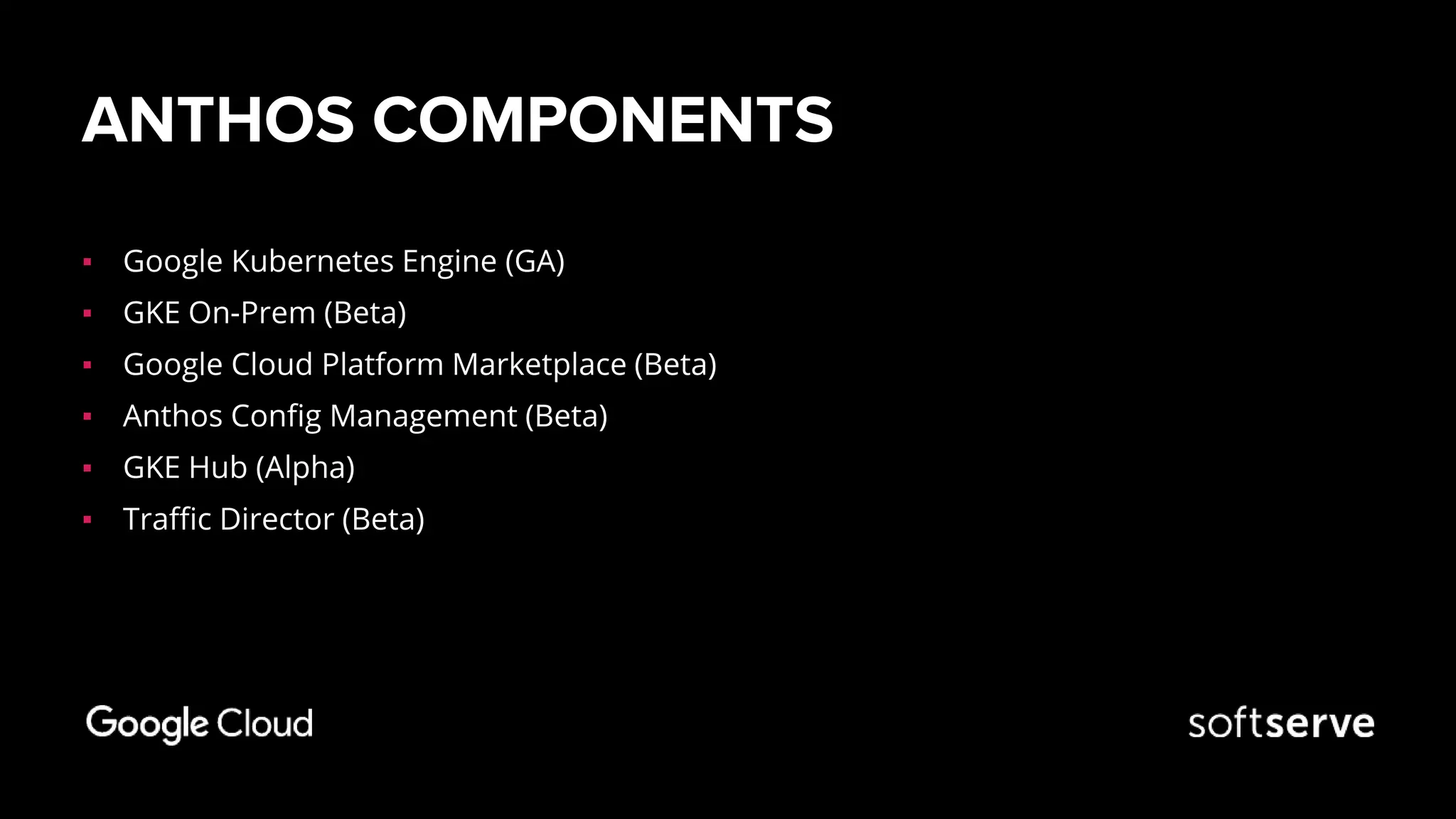 ANTHOS COMPONENTS
▪ Google Kubernetes Engine (GA)
▪ GKE On-Prem (Beta)
▪ Google Cloud Platform Marketplace (Beta)
▪ Anthos Config Management (Beta)
▪ GKE Hub (Alpha)
▪ Traffic Director (Beta)
 