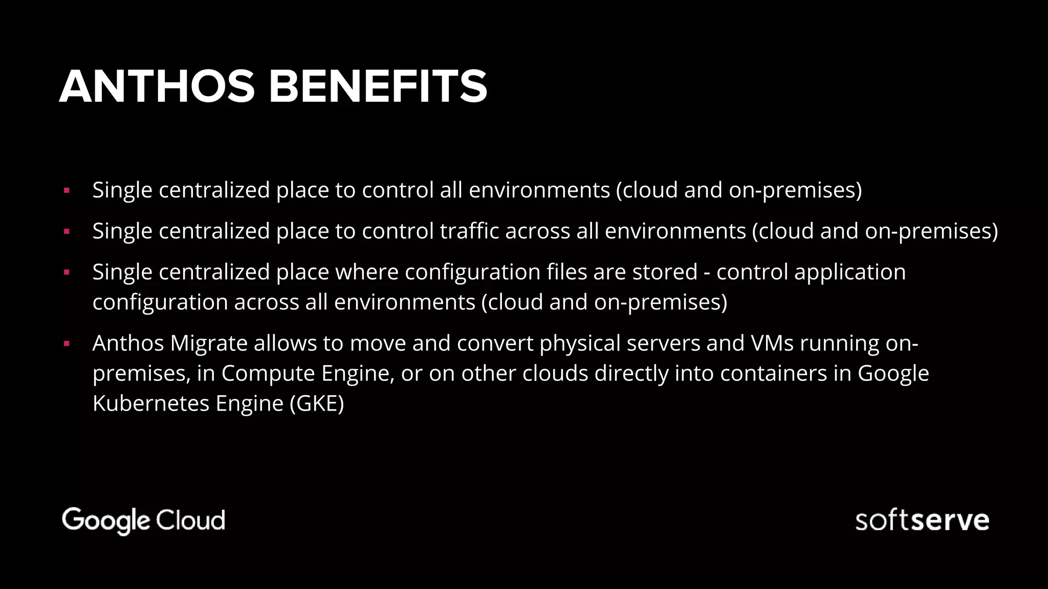 ANTHOS BENEFITS
▪ Single centralized place to control all environments (cloud and on-premises)
▪ Single centralized place to control traffic across all environments (cloud and on-premises)
▪ Single centralized place where configuration files are stored - control application
configuration across all environments (cloud and on-premises)
▪ Anthos Migrate allows to move and convert physical servers and VMs running on-
premises, in Compute Engine, or on other clouds directly into containers in Google
Kubernetes Engine (GKE)
 