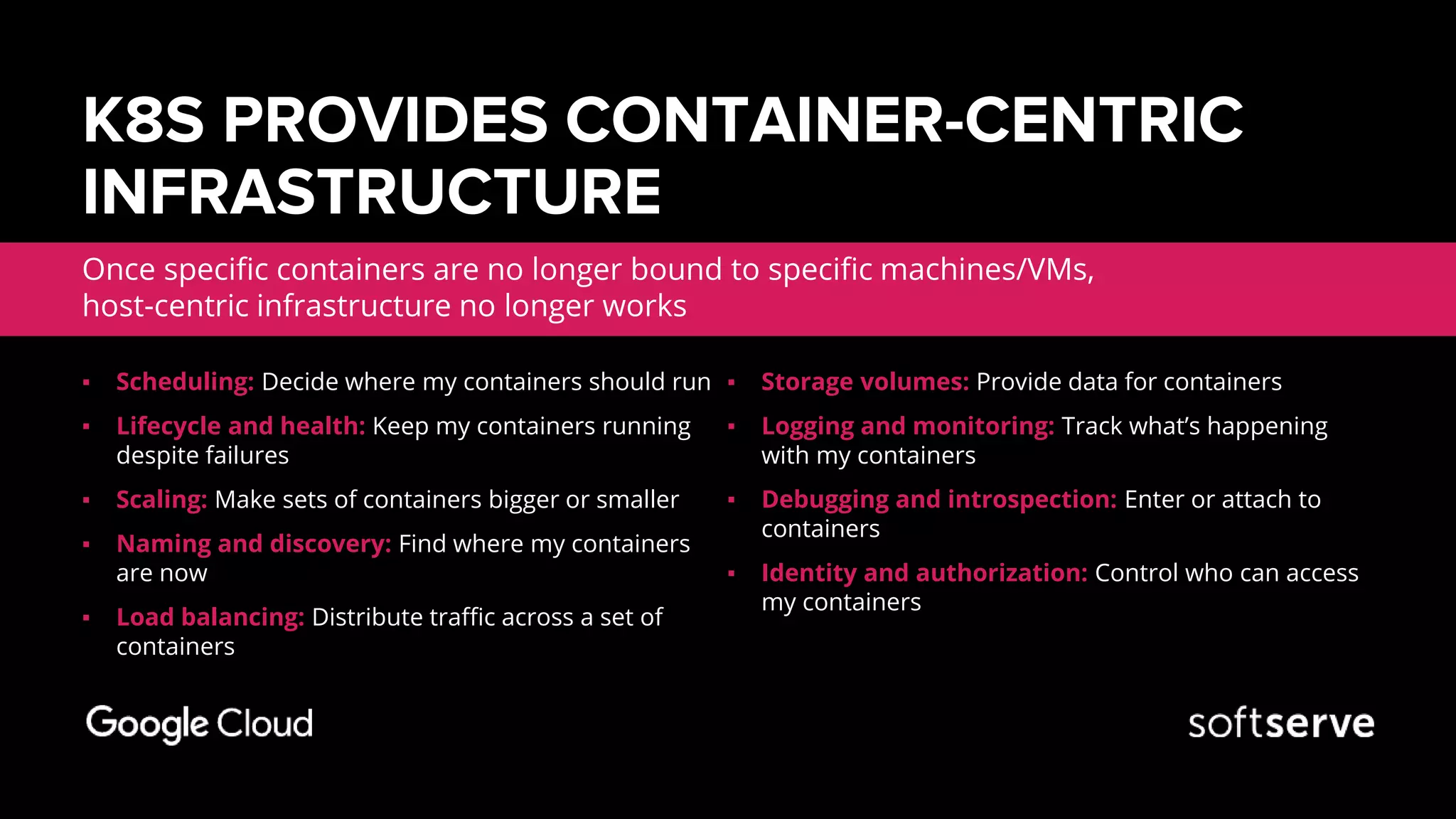 K8S PROVIDES CONTAINER-CENTRIC
INFRASTRUCTURE
Once specific containers are no longer bound to specific machines/VMs,
host-centric infrastructure no longer works
▪ Scheduling: Decide where my containers should run
▪ Lifecycle and health: Keep my containers running
despite failures
▪ Scaling: Make sets of containers bigger or smaller
▪ Naming and discovery: Find where my containers
are now
▪ Load balancing: Distribute traffic across a set of
containers
▪ Storage volumes: Provide data for containers
▪ Logging and monitoring: Track what’s happening
with my containers
▪ Debugging and introspection: Enter or attach to
containers
▪ Identity and authorization: Control who can access
my containers
 