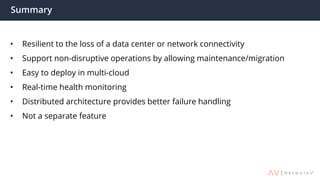 Summary
• Resilient to the loss of a data center or network connectivity
• Support non-disruptive operations by allowing maintenance/migration
• Easy to deploy in multi-cloud
• Real-time health monitoring
• Distributed architecture provides better failure handling
• Not a separate feature
 