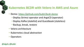 Kubernetes BCDR with Velero in AWS and Azure
@olgch; @kublr
• Demo: https://github.com/kublr/bcdr-demo
• Deploy Strimzi operator and ArgoCD (operator)
• Deploy Kafka (stateful) and Guestbook (stateless)
• Backup, break, restore
• Velero architecture
• Kubernetes cloud abstraction
• Operators
 