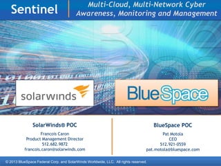 © 2013 BlueSpace Federal Corp. and SolarWinds Worldwide, LLC. All rights reserved.
Sentinel
SolarWinds® POC
Francois Caron
Product Management Director
512.682.9872
francois.caron@solarwinds.com
BlueSpace POC
Pat Motola
CEO
512.921-0559
pat.motola@bluespace.com
Multi-Cloud, Multi-Network Cyber
Awareness, Monitoring and Management
 