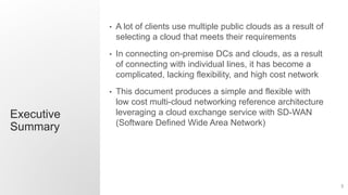 3
Executive
Summary
• A lot of clients use multiple public clouds as a result of
selecting a cloud that meets their requirements
• In connecting on-premise DCs and clouds, as a result
of connecting with individual lines, it has become a
complicated, lacking flexibility, and high cost network
• This document produces a simple and flexible with
low cost multi-cloud networking reference architecture
leveraging a cloud exchange service with SD-WAN
(Software Defined Wide Area Network)
 