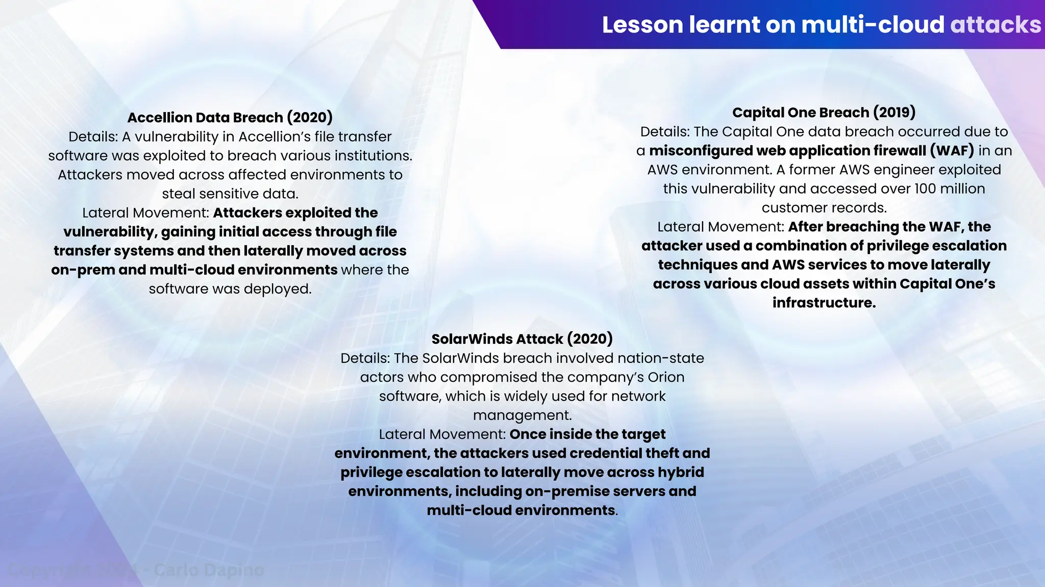 Lesson learnt on multi-cloud attacks
Accellion Data Breach (2020)
Details: A vulnerability in Accellion’s file transfer
software was exploited to breach various institutions.
Attackers moved across affected environments to
steal sensitive data.
Lateral Movement: Attackers exploited the
vulnerability, gaining initial access through file
transfer systems and then laterally moved across
on-prem and multi-cloud environments where the
software was deployed.
SolarWinds Attack (2020)
Details: The SolarWinds breach involved nation-state
actors who compromised the company’s Orion
software, which is widely used for network
management.
Lateral Movement: Once inside the target
environment, the attackers used credential theft and
privilege escalation to laterally move across hybrid
environments, including on-premise servers and
multi-cloud environments.
Capital One Breach (2019)
Details: The Capital One data breach occurred due to
a misconfigured web application firewall (WAF) in an
AWS environment. A former AWS engineer exploited
this vulnerability and accessed over 100 million
customer records.
Lateral Movement: After breaching the WAF, the
attacker used a combination of privilege escalation
techniques and AWS services to move laterally
across various cloud assets within Capital One’s
infrastructure.
Copyright 2024 - Carlo Dapino
 