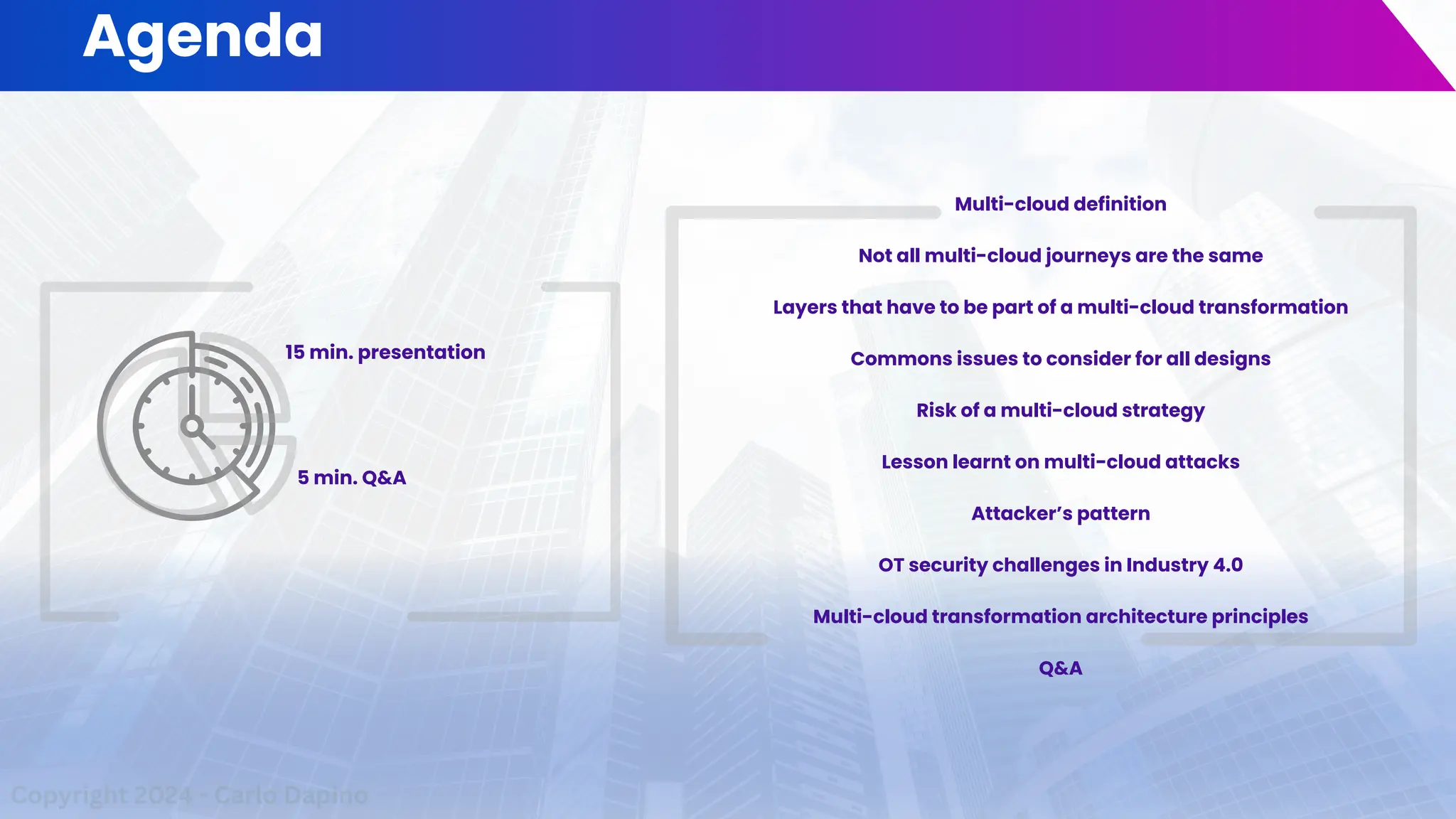 Agenda
15 min. presentation
5 min. Q&A
Copyright 2024 - Carlo Dapino
Multi-cloud definition
Not all multi-cloud journeys are the same
Layers that have to be part of a multi-cloud transformation
Commons issues to consider for all designs
Risk of a multi-cloud strategy
Lesson learnt on multi-cloud attacks
Attacker’s pattern
OT security challenges in Industry 4.0
Multi-cloud transformation architecture principles
Q&A
 