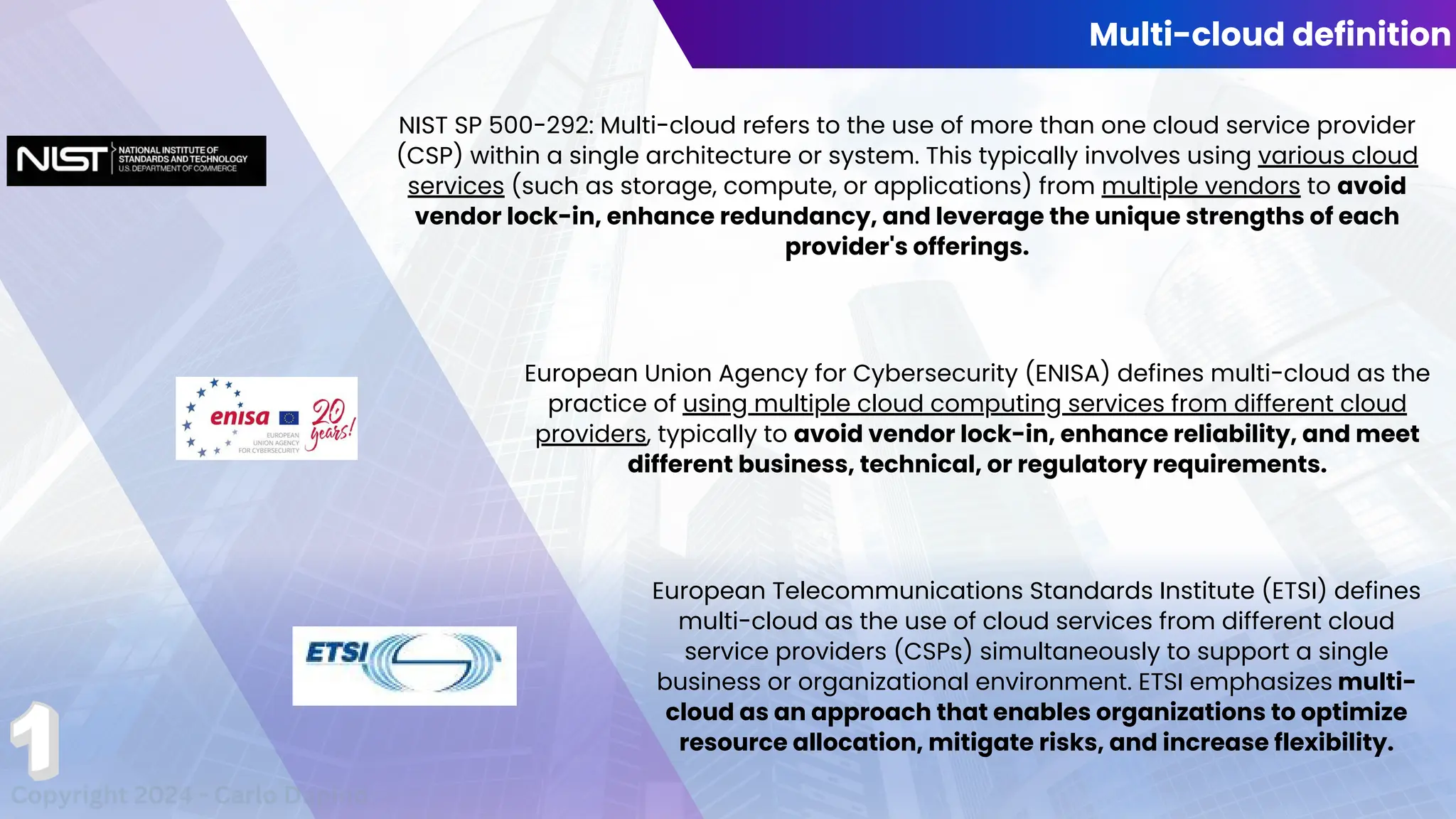 Multi-cloud definition
NIST SP 500-292: Multi-cloud refers to the use of more than one cloud service provider
(CSP) within a single architecture or system. This typically involves using various cloud
services (such as storage, compute, or applications) from multiple vendors to avoid
vendor lock-in, enhance redundancy, and leverage the unique strengths of each
provider's offerings.
European Union Agency for Cybersecurity (ENISA) defines multi-cloud as the
practice of using multiple cloud computing services from different cloud
providers, typically to avoid vendor lock-in, enhance reliability, and meet
different business, technical, or regulatory requirements.
European Telecommunications Standards Institute (ETSI) defines
multi-cloud as the use of cloud services from different cloud
service providers (CSPs) simultaneously to support a single
business or organizational environment. ETSI emphasizes multi-
cloud as an approach that enables organizations to optimize
resource allocation, mitigate risks, and increase flexibility.
Copyright 2024 - Carlo Dapino
 