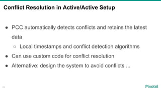 Conflict Resolution in Active/Active Setup
23
●  PCC automatically detects conflicts and retains the latest
data
○  Local timestamps and conflict detection algorithms
●  Can use custom code for conflict resolution
●  Alternative: design the system to avoid conflicts ...
 