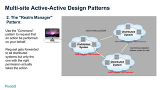 Multi-site Active-Active Design Patterns
2. The "Realm Manager"
Pattern:
Use the “Command”
pattern to request that
an action be performed
on your behalf.
Request gets forwarded
to all distributed
systems but only the
one with the right
permission actually
takes the action.
Read Only For This Customer
Read Only For This Customer
Write Permission For This Customer
 