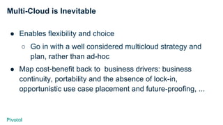 Multi-Cloud is Inevitable
●  Enables flexibility and choice
○  Go in with a well considered multicloud strategy and
plan, rather than ad-hoc
●  Map cost-benefit back to business drivers: business
continuity, portability and the absence of lock-in,
opportunistic use case placement and future-proofing, ...
 