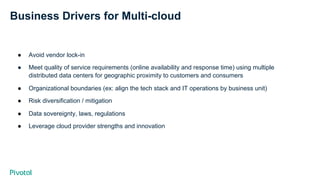 Business Drivers for Multi-cloud
●  Avoid vendor lock-in
●  Meet quality of service requirements (online availability and response time) using multiple
distributed data centers for geographic proximity to customers and consumers
●  Organizational boundaries (ex: align the tech stack and IT operations by business unit)
●  Risk diversification / mitigation
●  Data sovereignty, laws, regulations
●  Leverage cloud provider strengths and innovation
 