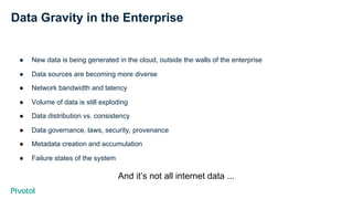 Data Gravity in the Enterprise
●  New data is being generated in the cloud, outside the walls of the enterprise
●  Data sources are becoming more diverse
●  Network bandwidth and latency
●  Volume of data is still exploding
●  Data distribution vs. consistency
●  Data governance, laws, security, provenance
●  Metadata creation and accumulation
●  Failure states of the system
And it’s not all internet data ...
 