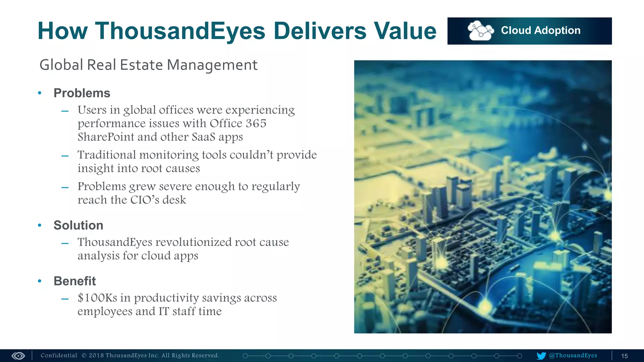 @ThousandEyes
How ThousandEyes Delivers Value Cloud Adoption
• Problems
– Users in global offices were experiencing
performance issues with Office 365
SharePoint and other SaaS apps
– Traditional monitoring tools couldn’t provide
insight into root causes
– Problems grew severe enough to regularly
reach the CIO’s desk
• Solution
– ThousandEyes revolutionized root cause
analysis for cloud apps
• Benefit
– $100Ks in productivity savings across
employees and IT staff time
Global Real Estate Management
 