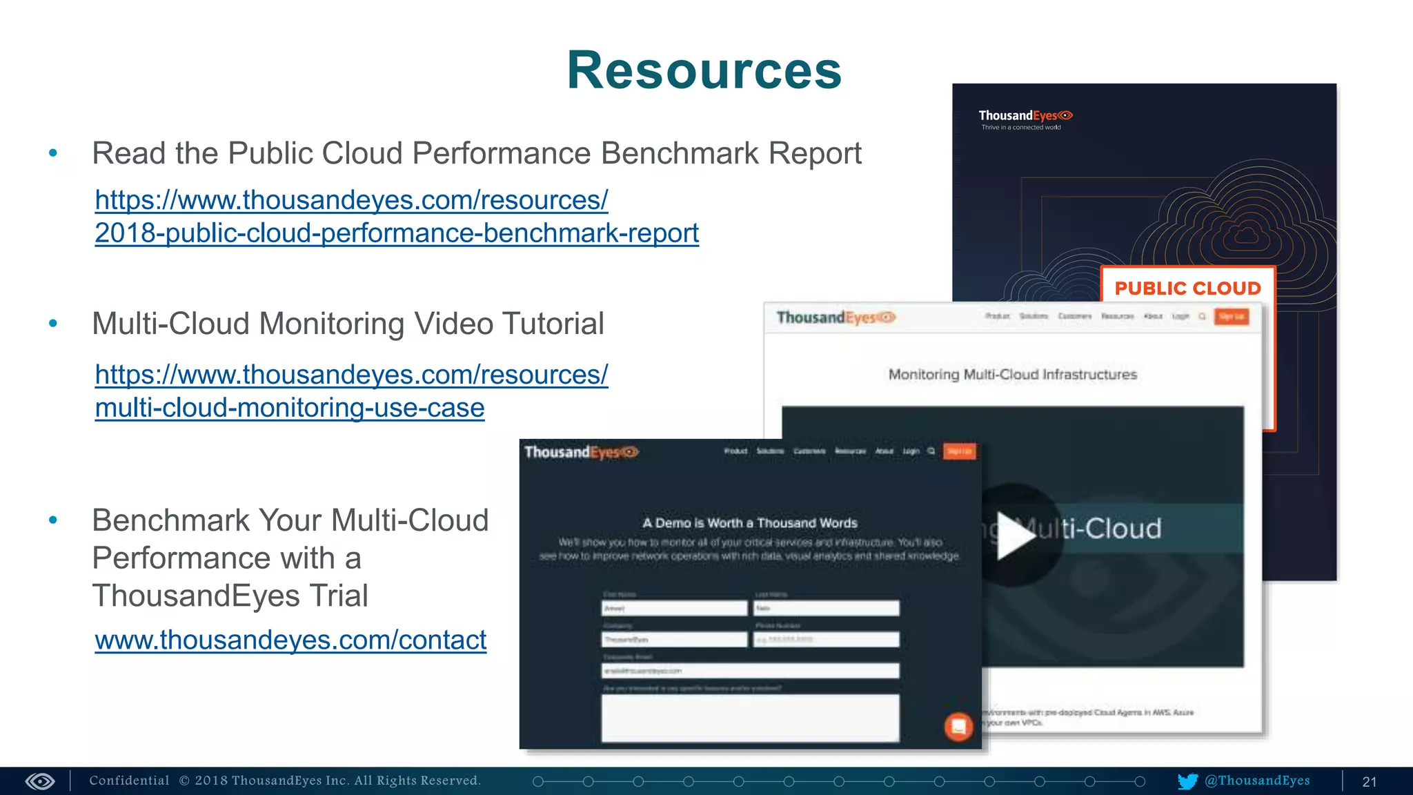 @ThousandEyes
Resources
• Read the Public Cloud Performance Benchmark Report
https://www.thousandeyes.com/resources/
2018-public-cloud-performance-benchmark-report
• Multi-Cloud Monitoring Video Tutorial
https://www.thousandeyes.com/resources/
multi-cloud-monitoring-use-case
• Benchmark Your Multi-Cloud
Performance with a
ThousandEyes Trial
www.thousandeyes.com/contact
 