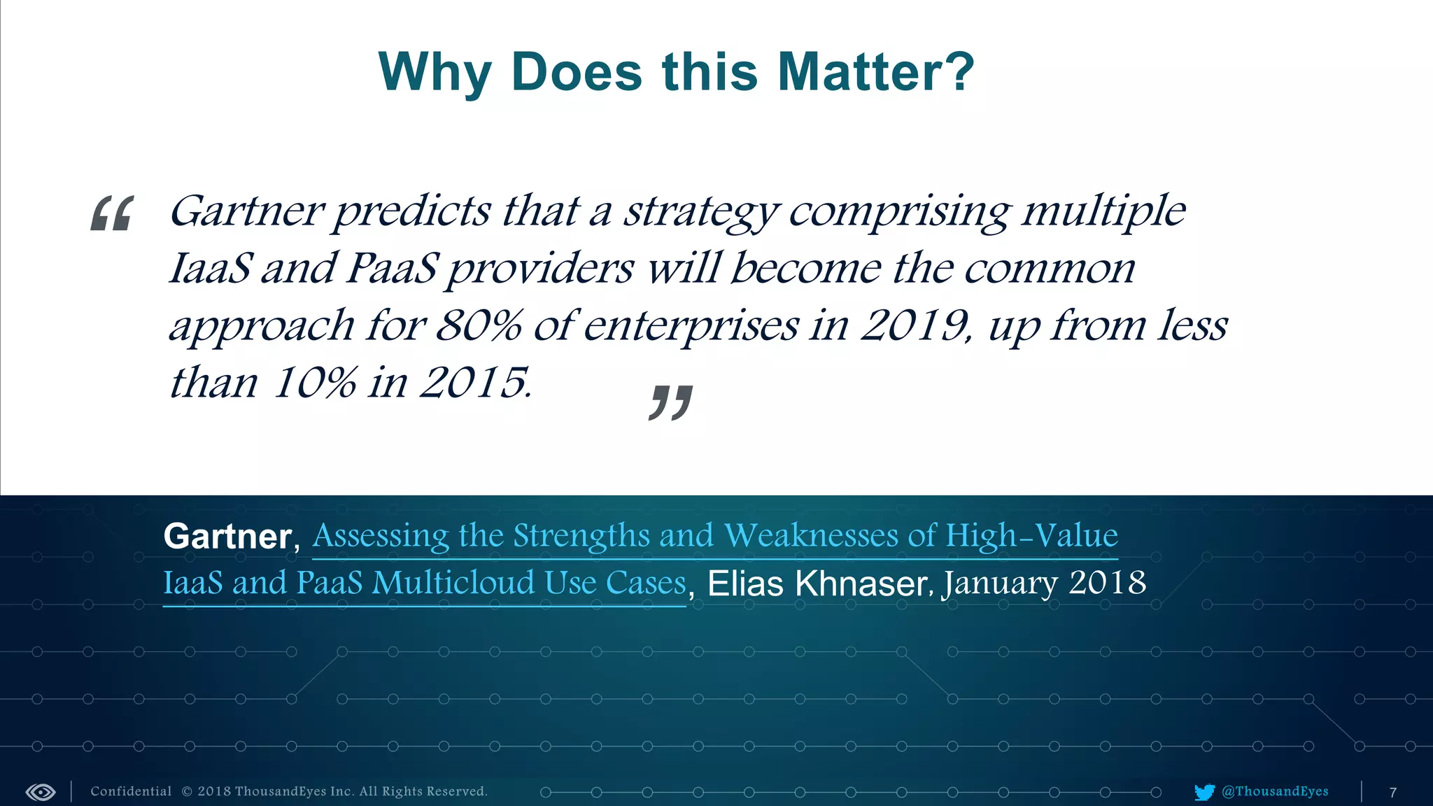 @ThousandEyes
Why Does this Matter?
Gartner, Assessing the Strengths and Weaknesses of High-Value
IaaS and PaaS Multicloud Use Cases, Elias Khnaser, January 2018
Gartner predicts that a strategy comprising multiple
IaaS and PaaS providers will become the common
approach for 80% of enterprises in 2019, up from less
than 10% in 2015.
“
”
 