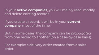 In your active companies, you will mainly read, modify
and delete existing records.
If you create a record, it will be in your current
company, most of the time.
But in some cases, the company can be propagated
from one record to another (on a case-by-case basis).
For example: a delivery order created from a sales
order.
 