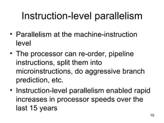 Instruction-level parallelism Parallelism at the machine-instruction level The processor can re-order, pipeline instructions, split them into microinstructions, do aggressive branch prediction, etc. Instruction-level parallelism enabled rapid increases in processor speeds over the last 15 years 