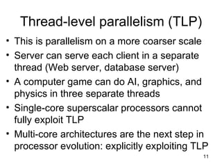 Thread-level parallelism (TLP) This is parallelism on a more coarser scale Server can serve each client in a separate thread (Web server, database server) A computer game can do AI, graphics, and physics in three separate threads Single-core superscalar processors cannot fully exploit TLP Multi-core architectures are the next step in processor evolution: explicitly exploiting TLP 
