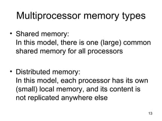 Multiprocessor memory types Shared memory: In this model, there is one (large) common shared memory for all processors Distributed memory: In this model, each processor has its own (small) local memory, and its content is not replicated anywhere else 