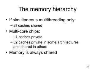 The memory hierarchy If simultaneous multithreading only:  all caches shared Multi-core chips: L1 caches private L2 caches private in some architectures and shared in others Memory is always shared 