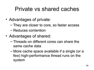 Private vs shared caches Advantages of private: They are closer to core, so faster access Reduces contention Advantages of shared: Threads on different cores can share the same cache data More cache space available if a single (or a few) high-performance thread runs on the system 