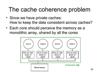 The cache coherence problem Since we have private caches: How to keep the data consistent across caches? Each core should perceive the memory as a monolithic array, shared by all the cores 