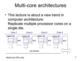 Multi-core architectures This lecture is about a new trend in computer architecture: Replicate multiple processor cores on a single die. Core 1 Core 2 Core 3 Core 4 Multi-core CPU chip 