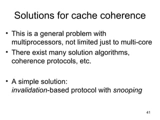 Solutions for cache coherence This is a general problem with multiprocessors, not limited just to multi-core There exist many solution algorithms, coherence protocols, etc. A simple solution: invalidation -based protocol with  snooping 