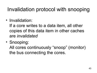 Invalidation protocol with snooping Invalidation: If a core writes to a data item, all other copies of this data item in other caches are  invalidated Snooping:  All cores continuously “snoop” (monitor) the bus connecting the cores. 