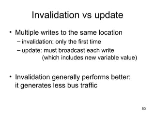 Invalidation vs update Multiple writes to the same location invalidation: only the first time update: must broadcast each write    (which includes new variable value) Invalidation generally performs better: it generates less bus traffic 