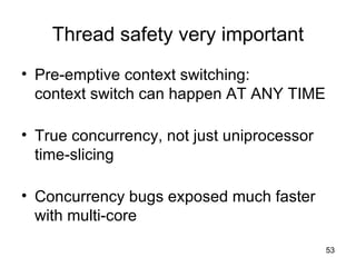 Thread safety very important Pre-emptive context switching: context switch can happen AT ANY TIME True concurrency, not just uniprocessor time-slicing Concurrency bugs exposed much faster with multi-core 