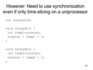 However: Need to use synchronization even if only time-slicing on a uniprocessor int counter=0; void thread1() { int temp1=counter; counter = temp1 + 1; } void thread2() { int temp2=counter; counter = temp2 + 1; } 