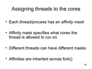 Assigning threads to the cores Each thread/process has an  affinity mask Affinity mask specifies what cores the thread is allowed to run on Different threads can have different masks Affinities are inherited across fork() 