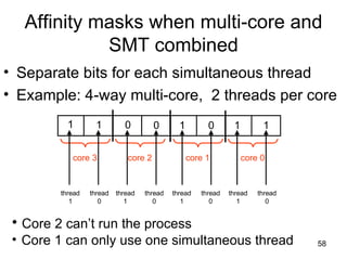 Affinity masks when multi-core and SMT combined Separate bits for each simultaneous thread Example: 4-way multi-core,  2 threads per core 1 core 3 core 2 core 1 core 0 1 0 0 1 0 1 1 thread 1 Core 2 can’t run the process Core 1 can only use one simultaneous thread thread 0 thread 1 thread 0 thread 1 thread 0 thread 1 thread 0 