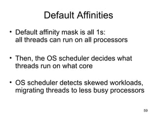 Default Affinities Default affinity mask is all 1s: all threads can run on all processors Then, the OS scheduler decides what threads run on what core OS scheduler detects skewed workloads, migrating threads to less busy processors  