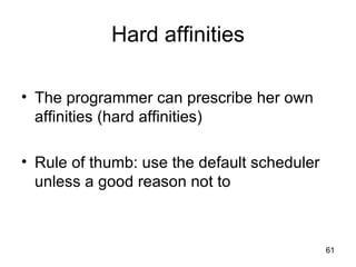 Hard affinities The programmer can prescribe her own affinities (hard affinities) Rule of thumb: use the default scheduler unless a good reason not to 