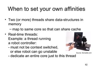 When to set your own affinities Two (or more) threads share data-structures in memory map to same core so that can share cache Real-time threads: Example: a thread running  a robot controller: - must not be context switched,    or else robot can go unstable - dedicate an entire core just to this thread Source: Sensable.com 