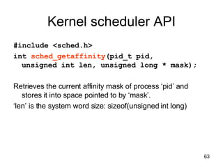 Kernel scheduler API #include <sched.h> int  sched_getaffinity (pid_t pid,  unsigned int len, unsigned long * mask); Retrieves the current affinity mask of process ‘pid’ and stores it into space pointed to by ‘mask’. ‘ len’ is the system word size: sizeof(unsigned int long) 