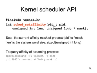 Kernel scheduler API #include <sched.h> int  sched_setaffinity (pid_t pid,  unsigned int len, unsigned long * mask); Sets  the current affinity mask of process ‘pid’ to *mask  ‘ len’ is the system word size: sizeof(unsigned int long) To query affinity of a running process: [barbic@bonito ~]$ taskset -p 3935 pid 3935's current affinity mask: f 