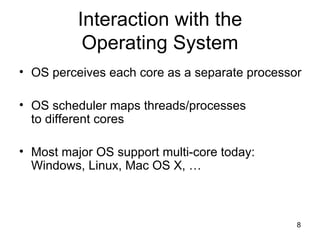 Interaction with the Operating System OS perceives each core as a separate processor OS scheduler maps threads/processes  to different cores Most major OS support multi-core today: Windows, Linux, Mac OS X, … 