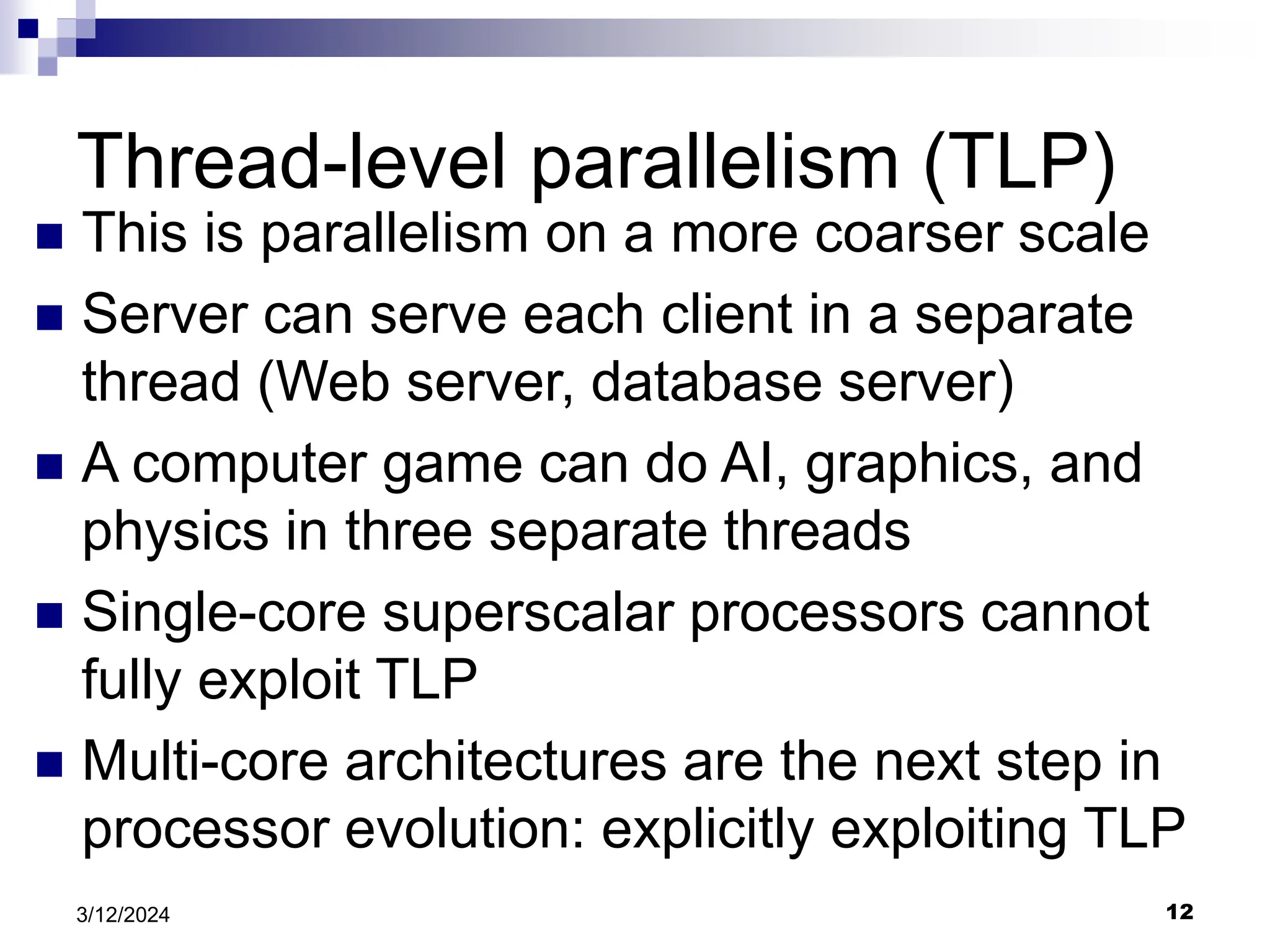 12 3/12/2024 Thread-level parallelism (TLP)  This is parallelism on a more coarser scale  Server can serve each client in a separate thread (Web server, database server)  A computer game can do AI, graphics, and physics in three separate threads  Single-core superscalar processors cannot fully exploit TLP  Multi-core architectures are the next step in processor evolution: explicitly exploiting TLP 