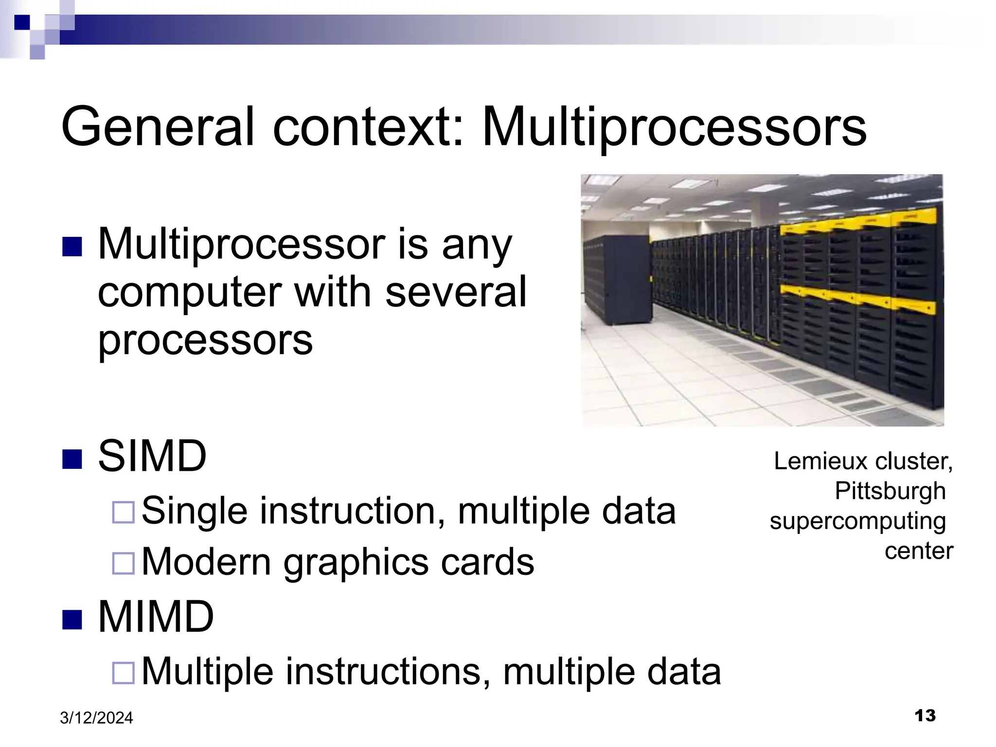 13 3/12/2024 General context: Multiprocessors  Multiprocessor is any computer with several processors  SIMD Single instruction, multiple data Modern graphics cards  MIMD Multiple instructions, multiple data Lemieux cluster, Pittsburgh supercomputing center 