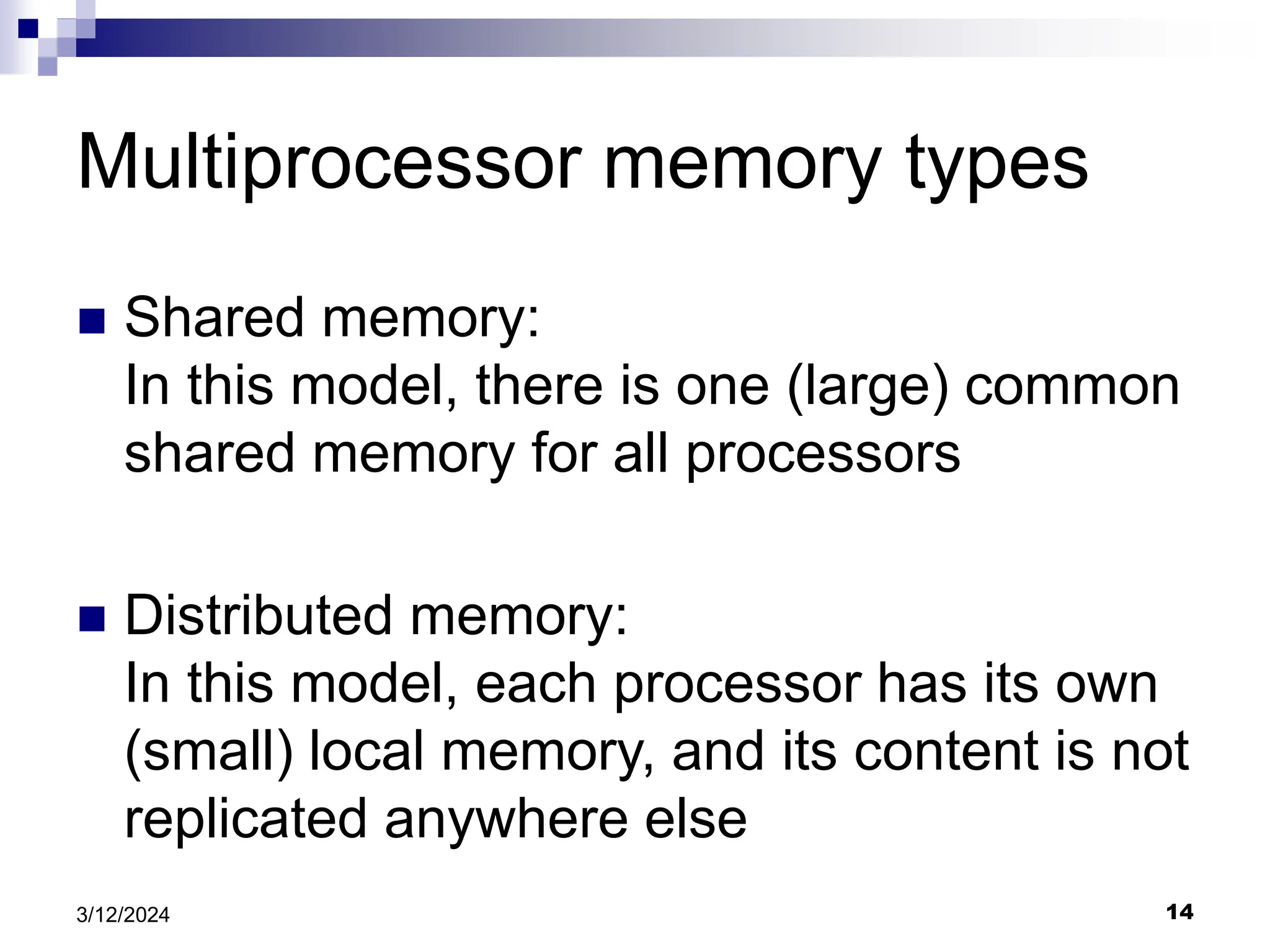 14 3/12/2024 Multiprocessor memory types  Shared memory: In this model, there is one (large) common shared memory for all processors  Distributed memory: In this model, each processor has its own (small) local memory, and its content is not replicated anywhere else 