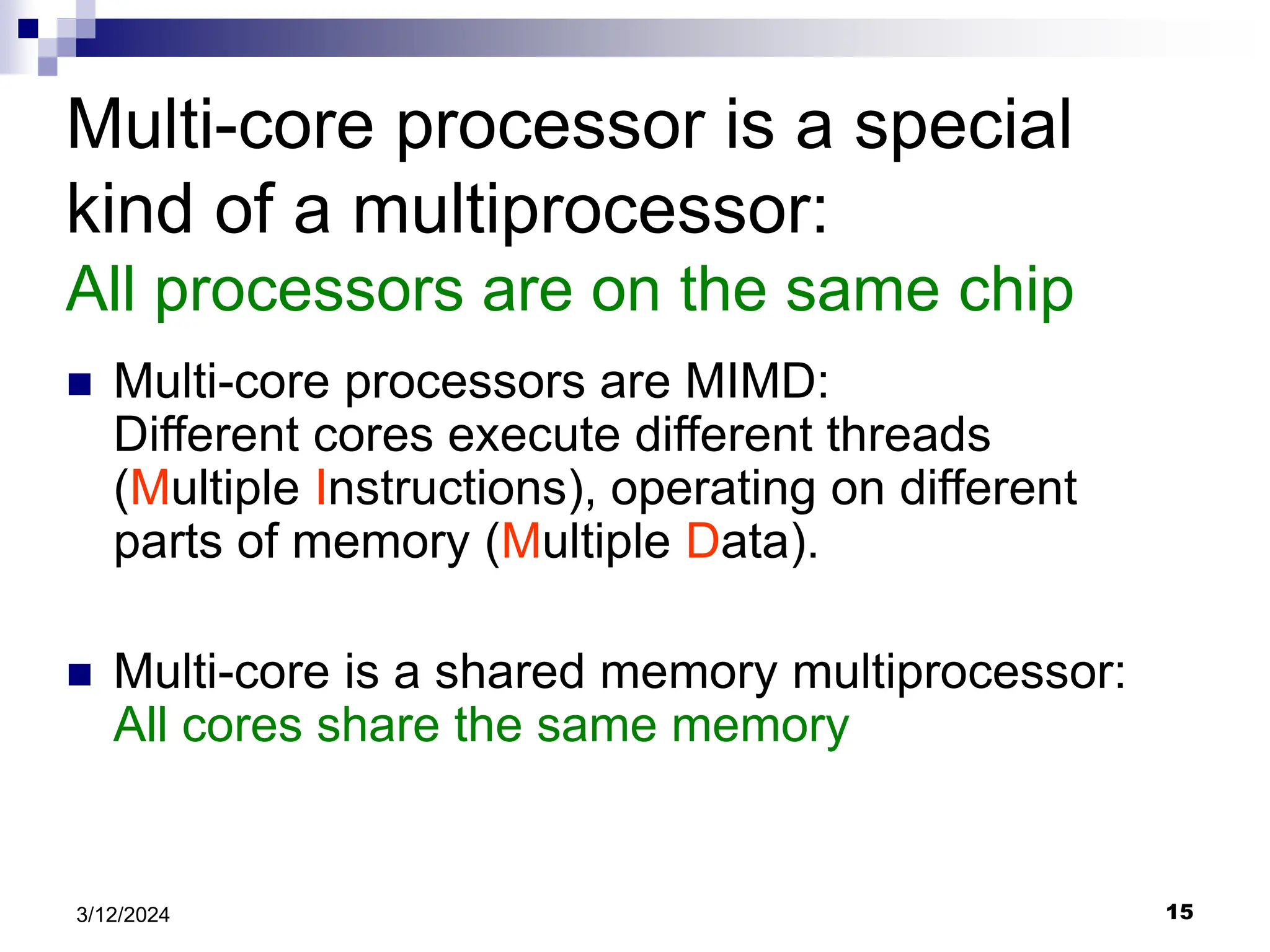 15 3/12/2024 Multi-core processor is a special kind of a multiprocessor: All processors are on the same chip  Multi-core processors are MIMD: Different cores execute different threads (Multiple Instructions), operating on different parts of memory (Multiple Data).  Multi-core is a shared memory multiprocessor: All cores share the same memory 