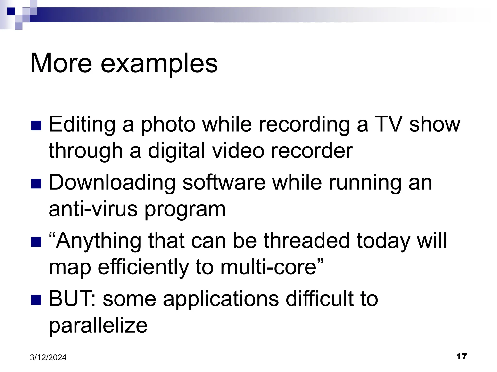 17 3/12/2024 More examples  Editing a photo while recording a TV show through a digital video recorder  Downloading software while running an anti-virus program  “Anything that can be threaded today will map efficiently to multi-core”  BUT: some applications difficult to parallelize 